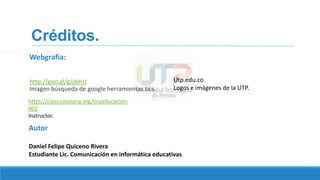 Créditos.
Webgrafia:
http://goo.gl/gJjdmU
Imagen búsqueda de google herramientas tics.
Utp.edu.co
Logos e imágenes de la UTP.
Autor
Daniel Felipe Quiceno Rivera
Estudiante Lic. Comunicación en informática educativas
https://class.coursera.org/ticyeducacion-
002
Instructor.
 