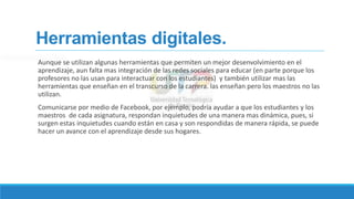 Herramientas digitales.
Aunque se utilizan algunas herramientas que permiten un mejor desenvolvimiento en el
aprendizaje, aun falta mas integración de las redes sociales para educar (en parte porque los
profesores no las usan para interactuar con los estudiantes) y también utilizar mas las
herramientas que enseñan en el transcurso de la carrera. las enseñan pero los maestros no las
utilizan.
Comunicarse por medio de Facebook, por ejemplo, podría ayudar a que los estudiantes y los
maestros de cada asignatura, respondan inquietudes de una manera mas dinámica, pues, si
surgen estas inquietudes cuando están en casa y son respondidas de manera rápida, se puede
hacer un avance con el aprendizaje desde sus hogares.
 