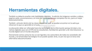 Herramientas digitales.
También se debería enseñar más habilidades digitales, la edición de imágenes sonidos y videos,
paginas webs, presentaciones y el resto de herramientas que competen las tics, para un mejor
desenvolvimiento.
También articular dentro de las clases elementos que se puedan encontrar en la web que
refuercen lo que se aprendió en el aula.
La educación debe ser reforzada hacia las tecnologías de la información porque brindan a los
nativos digitales que son el 97% de los estudiantes, facilidad de aprender y de interrelacionar su
mundo digital con el mundo educativo
Diariamente vemos como las tics se van ligando a las costumbres de todas las sociedades del
mundo, y la Universidad Tecnológica no se puede quedar atrás, es por eso que se lanza esta
alternativa educomunicativa
 