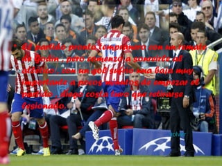 • El partido pronto tempranero con un remate
de Godin , pero comenzo a sonreirle al
atlético , con un gol sufrio una baja muy
importante a pocos minutos de empezar el
partido , diego costa tuvo que retirarse
lesionado.
• volver
 