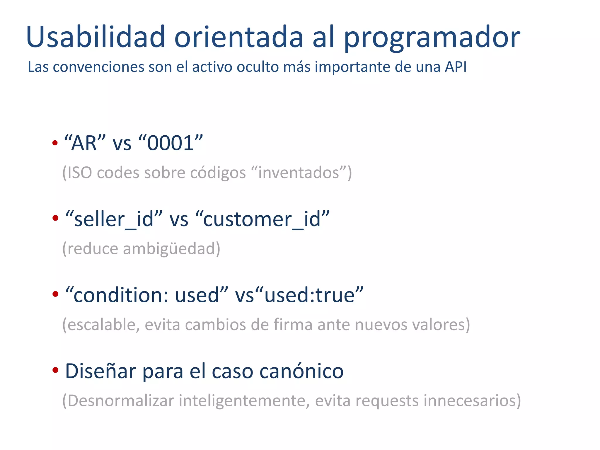 Usabilidad orientada al programador
Las convenciones son el activo oculto más importante de una API
• “AR” vs “0001”
(ISO codes sobre códigos “inventados”)
• “seller_id” vs “customer_id”
(reduce ambigüedad)
• “condition: used” vs“used:true”
(escalable, evita cambios de firma ante nuevos valores)
• Diseñar para el caso canónico
(Desnormalizar inteligentemente, evita requests innecesarios)
 
