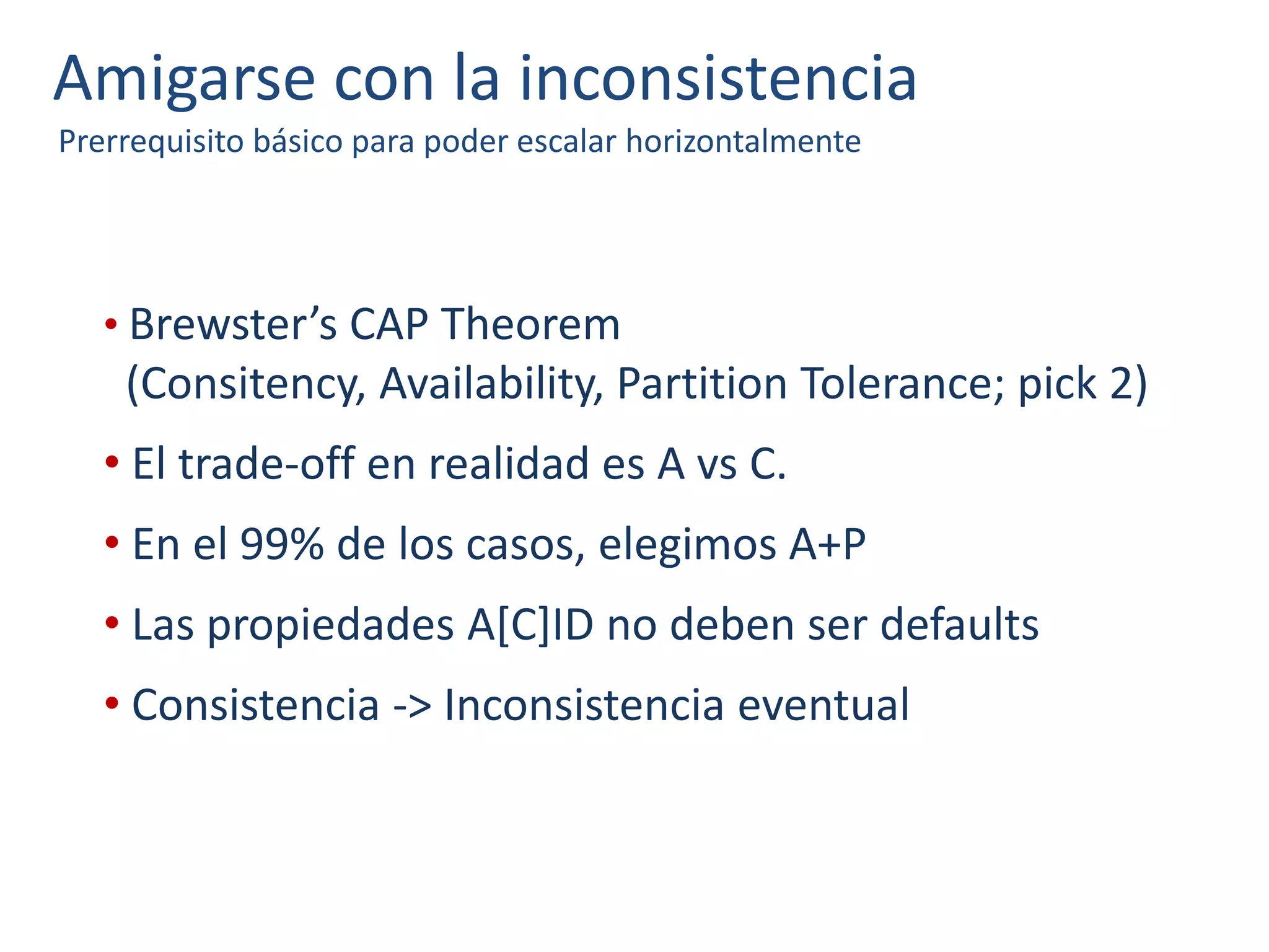 Amigarse con la inconsistencia
Prerrequisito básico para poder escalar horizontalmente
• Brewster’s CAP Theorem
(Consitency, Availability, Partition Tolerance; pick 2)
• El trade-off en realidad es A vs C.
• En el 99% de los casos, elegimos A+P
• Las propiedades A[C]ID no deben ser defaults
• Consistencia -> Inconsistencia eventual
 