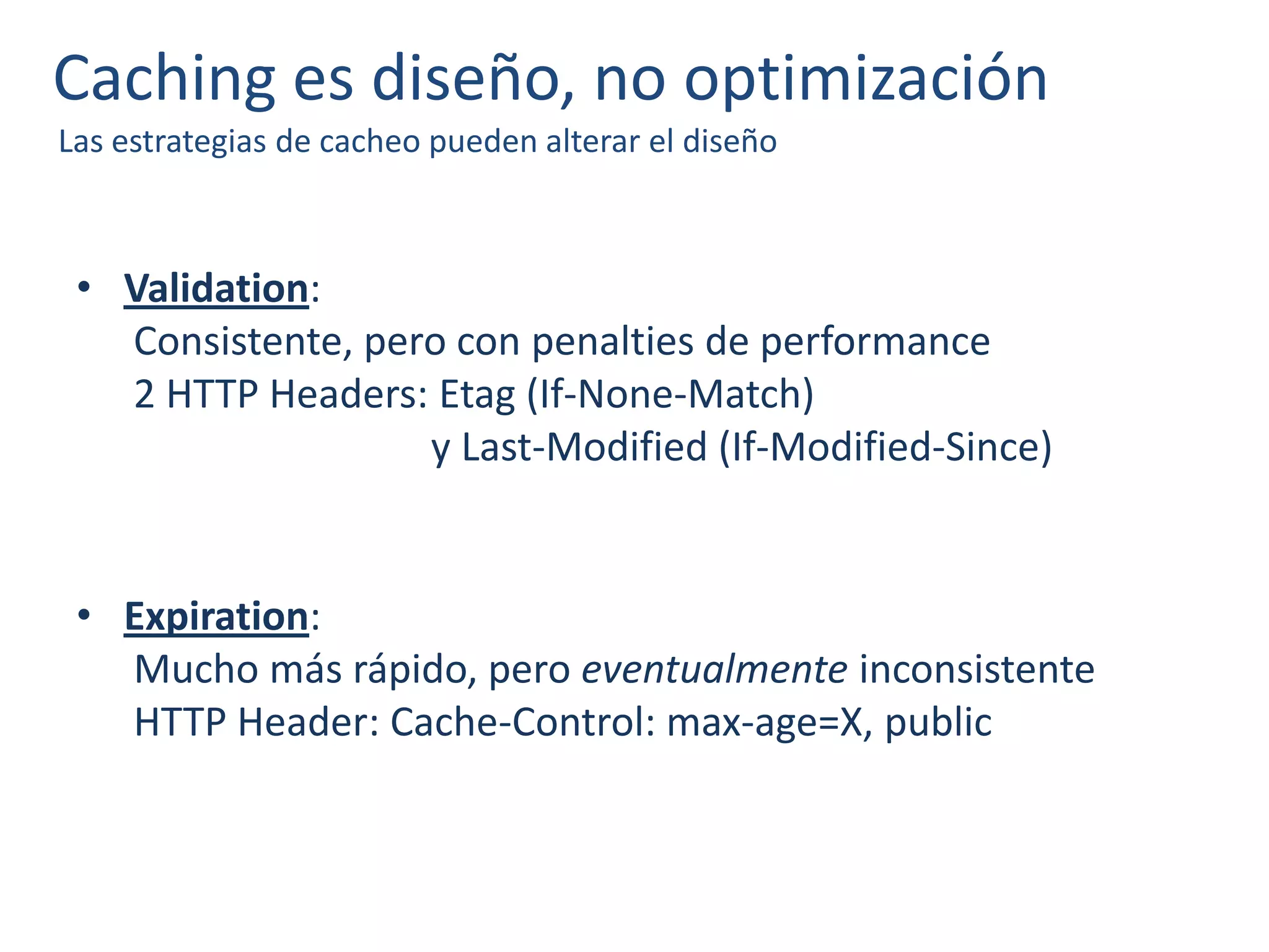 Caching es diseño, no optimización
Las estrategias de cacheo pueden alterar el diseño
• Validation:
Consistente, pero con penalties de performance
2 HTTP Headers: Etag (If-None-Match)
y Last-Modified (If-Modified-Since)
• Expiration:
Mucho más rápido, pero eventualmente inconsistente
HTTP Header: Cache-Control: max-age=X, public
 