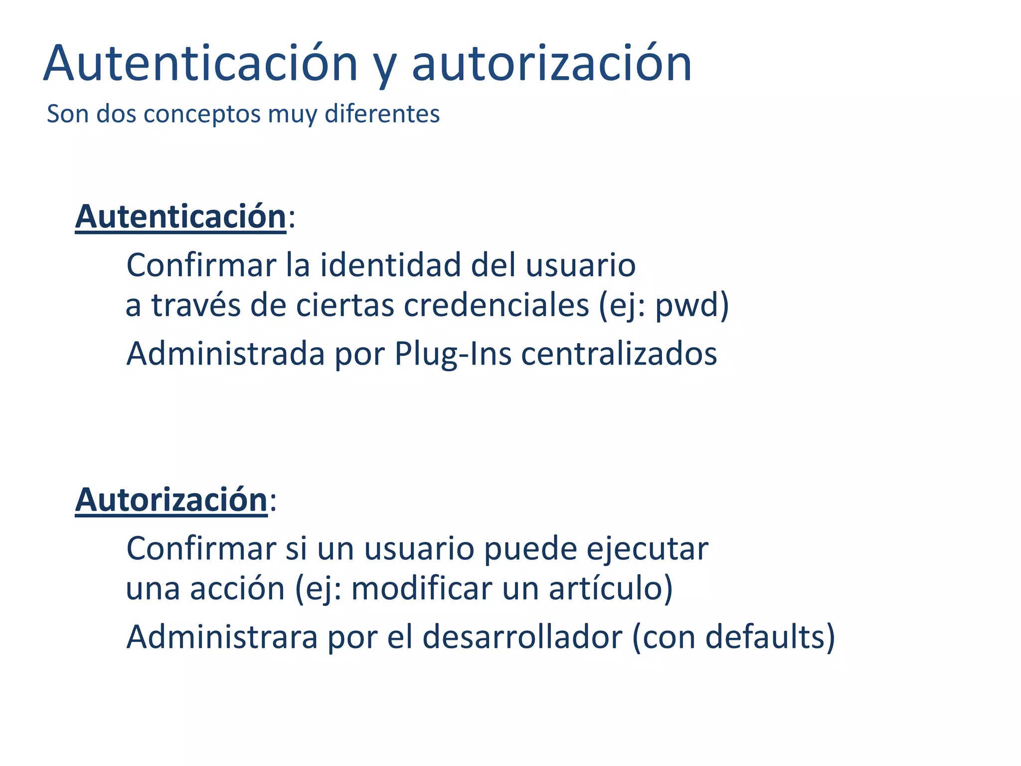 Autenticación y autorización
Son dos conceptos muy diferentes
Autenticación:
Confirmar la identidad del usuario
a través de ciertas credenciales (ej: pwd)
Administrada por Plug-Ins centralizados
Autorización:
Confirmar si un usuario puede ejecutar
una acción (ej: modificar un artículo)
Administrara por el desarrollador (con defaults)
 