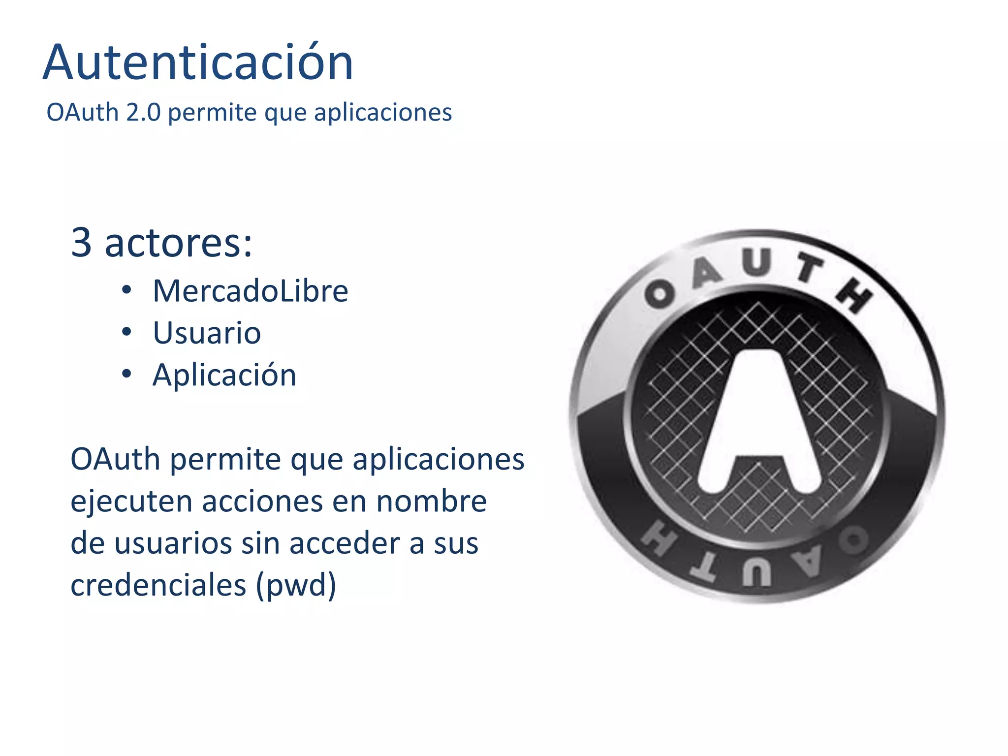 Autenticación
OAuth 2.0 permite que aplicaciones
3 actores:
• MercadoLibre
• Usuario
• Aplicación
OAuth permite que aplicaciones
ejecuten acciones en nombre
de usuarios sin acceder a sus
credenciales (pwd)
 