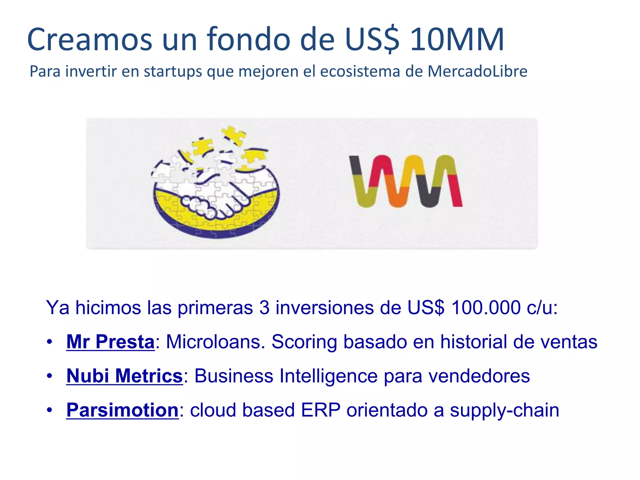 Creamos un fondo de US$ 10MM
Para invertir en startups que mejoren el ecosistema de MercadoLibre
Ya hicimos las primeras 3 inversiones de US$ 100.000 c/u:
• Mr Presta: Microloans. Scoring basado en historial de ventas
• Nubi Metrics: Business Intelligence para vendedores
• Parsimotion: cloud based ERP orientado a supply-chain
 
