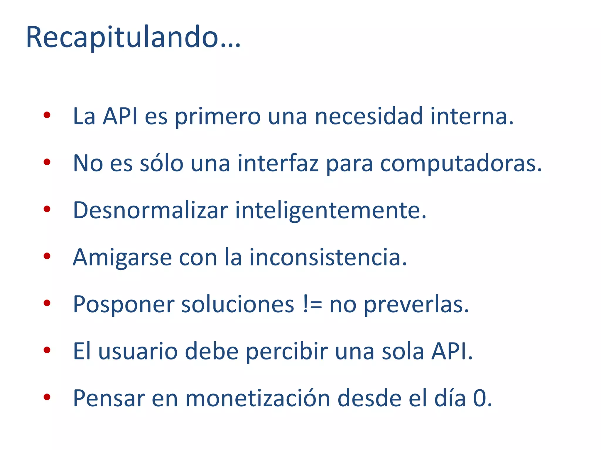 Recapitulando…
• La API es primero una necesidad interna.
• No es sólo una interfaz para computadoras.
• Desnormalizar inteligentemente.
• Amigarse con la inconsistencia.
• Posponer soluciones != no preverlas.
• El usuario debe percibir una sola API.
• Pensar en monetización desde el día 0.
 
