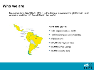 Who we are <ul><li>MercadoLibre (NASDAQ: MELI) is the largest e-commerce platform in Latin America and the 11 th  Retail S...