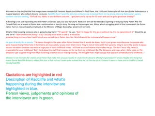 We meet on the day that the first images were revealed of Fantastic Beasts And Where To Find Them, the 1920s-set Potter spin-off that stars Eddie Redmayne as a
magical explorer who collects bizarre creatures. Radcliffe hasn’t seen the pictures and jumps up to look at them on my phone, clocking Redmayne’s swishy
cerulean coat and barking, “Oh fuck you, Eddie, in your brilliant costume… I got jeans and a zip top for 10 years and you’ve got a greatcoat already?”
JK Rowling is not just expanding into the Potter universe’s past, but also its future. Next year will see the West End opening of the play Harry Potter And The
Cursed Child, not a sequel to Potter but a continuation of Harry’s story, focusing on his youngest son, Albus, who is struggling with all that comes with the Potter
name. Harry is now unhappily employed at the Ministry of Magic (basically a wizard civil servant).
What’s it like knowing someone else is going to play Harry? “It’s weird,” he says. “But I’m happy for it to go on without me. I’ve no ownership of it.” Would he go
and see it? “Now that I know [Harry’s in it] I actually really want to see it. It would be
a mental thing to try and see it with lots of very excited Harry Potter fans. But I kind of would like to know what happens now.”
He goes all wistful for a minute. “I’d always thought in the years after Potter finished that it would die down, but it’s just grown more because the people who
were massive Harry Potter fans in their teens are now adults. So you meet them more. They’re not at home with their parents, they’re out in the world. It always
amazes me when someone says what a huge part of their childhood it was. I still have a natural reserve that makes me go, ‘Oh don’t be so silly, I wasn’t
responsible for your childhood.’ But I think about the stuff that means a lot for me from my childhood, like The Simpsons, and how, when I did a voice on The
Simpsons I got a signed thing from Matt Groening and that was so fucking exciting. The thought that I might occupy that space in somebody else’s childhood…”
Maybe it’s not the roles he’s taken since Potter that make him unusual. Maybe it’s not even his bizarre affinity for granddad TV shows. Maybe the thing that
makes Daniel Radcliffe Britain’s oddest film star is that he hasn’t ever quite realised that he’s a film star at all. It doesn’t seem to have sunk in that he’s Daniel
bloody Radcliffe.
Quotations are highlighted in red
Description of Radcliffe and what's
happening during the interview are
highlighted in blue.
Person views, judgements and opinions of
the interviewer are in green.
 