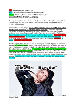 Red-Quotes fromDaniel Radcliffe
Blue- Actions or descriptions of Daniel Radcliffe
Green- Opinions/Personalviews of the interviewer
Underlined/Bold- Interesting language
Since graduating from Hogwarts, the decidedly unstarry Daniel Radcliffe has played devils,
confused poets and, now, Frankenstein’s hunchbacked sidekick. Olly Richards meets
Britain’s oddest film star.
Fame teaches you many things: how to outrun paparazzi, how to respond to mobs of fans,
how to endure a breakfast TV interview without screaming. It does not, apparently,
prepare you for the complexities of making coffee. Bouncing into a huge wood-panelled
conference room above the photography studio where he’s just been shot for NME’s cover,
Daniel Radcliffe is presented with a cup and reaches for the sweeteners. “How many of these
are you supposed to use?” he asks, merrily clicking little white pellets into his drink. Each of
those is one sugar, we tell him. You’ve just given yourself seven sugars. “Oh, right,” he
laughs. “Well, we’ll leave that then.”
You half-expect Daniel Radcliffe to have an entourage of people to dispense his sweeteners
for him. He is stupidly famous. Playing Harry Potter, he led one of the biggest film series in
history to take over £5billion at the world box office. He is worth, according to the Sunday
Times Rich List, around £69million. He should be swaggering around in furs, eating swans
and doing drugs off antique mirrors. But Radcliffe’s the antithesis of all that. He is not like
other movie stars. We don’t mean that in the usual clichéd way, as when a celebrity profile
declares its subject “down to earth” because they ate carbohydrates and weren’t paraded in on
a throne. Daniel Radcliffe is odd. Good odd. He is Britain’s weirdest film star and we love
him for it.
Dean
Chalkley/NME
 