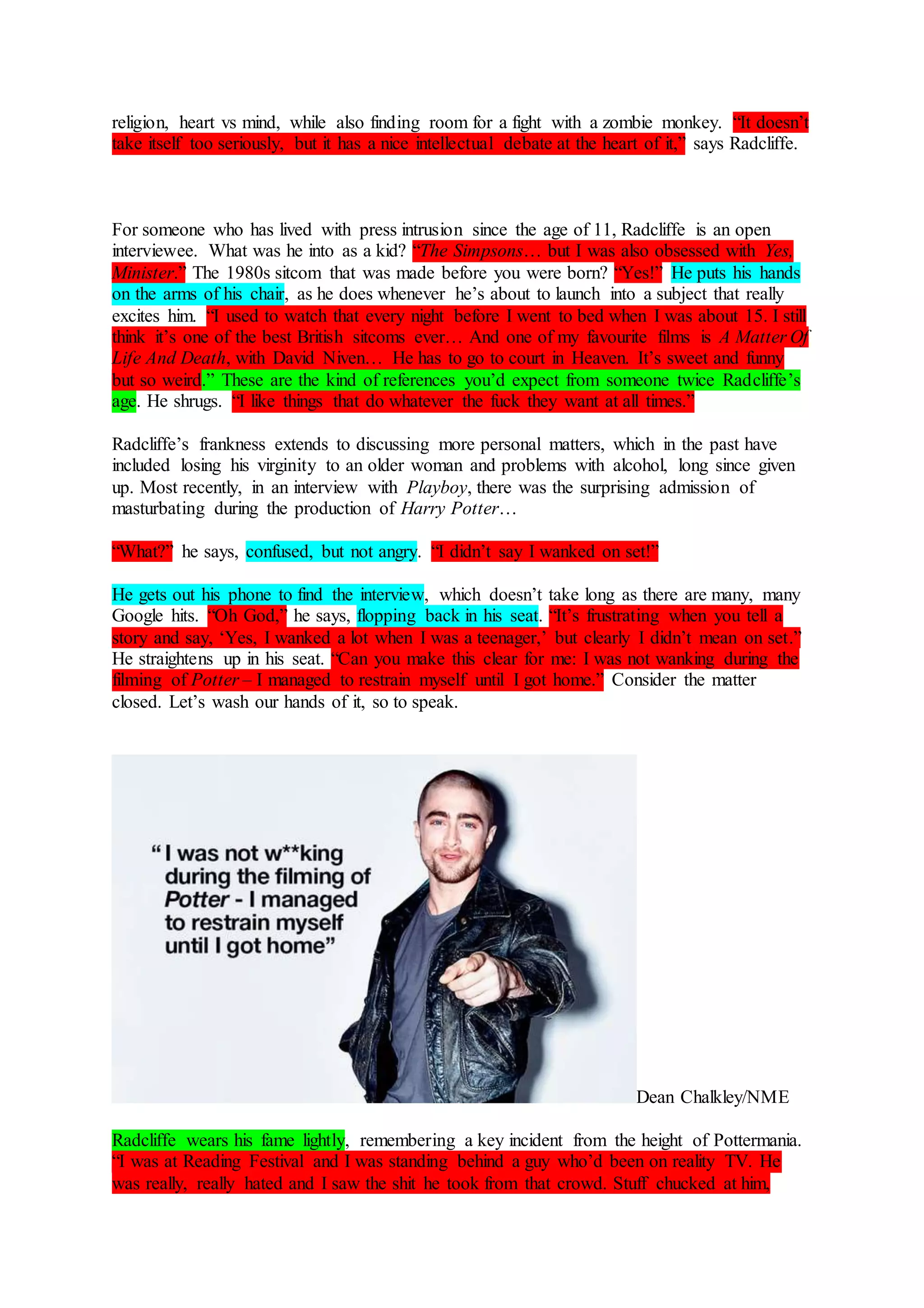 religion, heart vs mind, while also finding room for a fight with a zombie monkey. “It doesn’t
take itself too seriously, but it has a nice intellectual debate at the heart of it,” says Radcliffe.
For someone who has lived with press intrusion since the age of 11, Radcliffe is an open
interviewee. What was he into as a kid? “The Simpsons… but I was also obsessed with Yes,
Minister.” The 1980s sitcom that was made before you were born? “Yes!” He puts his hands
on the arms of his chair, as he does whenever he’s about to launch into a subject that really
excites him. “I used to watch that every night before I went to bed when I was about 15. I still
think it’s one of the best British sitcoms ever… And one of my favourite films is A Matter Of
Life And Death, with David Niven… He has to go to court in Heaven. It’s sweet and funny
but so weird.” These are the kind of references you’d expect from someone twice Radcliffe’s
age. He shrugs. “I like things that do whatever the fuck they want at all times.”
Radcliffe’s frankness extends to discussing more personal matters, which in the past have
included losing his virginity to an older woman and problems with alcohol, long since given
up. Most recently, in an interview with Playboy, there was the surprising admission of
masturbating during the production of Harry Potter…
“What?” he says, confused, but not angry. “I didn’t say I wanked on set!”
He gets out his phone to find the interview, which doesn’t take long as there are many, many
Google hits. “Oh God,” he says, flopping back in his seat. “It’s frustrating when you tell a
story and say, ‘Yes, I wanked a lot when I was a teenager,’ but clearly I didn’t mean on set.”
He straightens up in his seat. “Can you make this clear for me: I was not wanking during the
filming of Potter – I managed to restrain myself until I got home.” Consider the matter
closed. Let’s wash our hands of it, so to speak.
Dean Chalkley/NME
Radcliffe wears his fame lightly, remembering a key incident from the height of Pottermania.
“I was at Reading Festival and I was standing behind a guy who’d been on reality TV. He
was really, really hated and I saw the shit he took from that crowd. Stuff chucked at him,
 