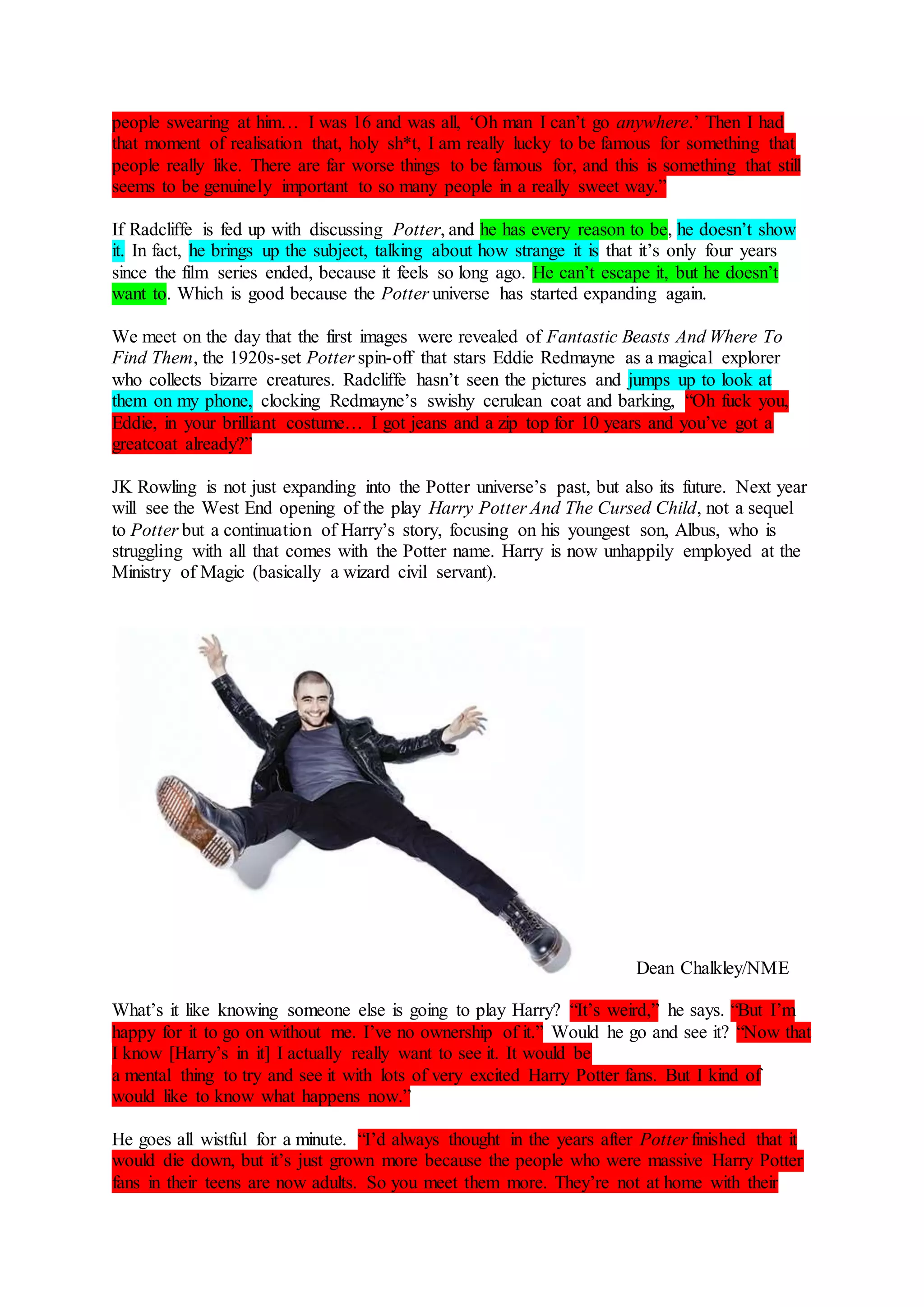 people swearing at him… I was 16 and was all, ‘Oh man I can’t go anywhere.’ Then I had
that moment of realisation that, holy sh*t, I am really lucky to be famous for something that
people really like. There are far worse things to be famous for, and this is something that still
seems to be genuinely important to so many people in a really sweet way.”
If Radcliffe is fed up with discussing Potter, and he has every reason to be, he doesn’t show
it. In fact, he brings up the subject, talking about how strange it is that it’s only four years
since the film series ended, because it feels so long ago. He can’t escape it, but he doesn’t
want to. Which is good because the Potter universe has started expanding again.
We meet on the day that the first images were revealed of Fantastic Beasts And Where To
Find Them, the 1920s-set Potter spin-off that stars Eddie Redmayne as a magical explorer
who collects bizarre creatures. Radcliffe hasn’t seen the pictures and jumps up to look at
them on my phone, clocking Redmayne’s swishy cerulean coat and barking, “Oh fuck you,
Eddie, in your brilliant costume… I got jeans and a zip top for 10 years and you’ve got a
greatcoat already?”
JK Rowling is not just expanding into the Potter universe’s past, but also its future. Next year
will see the West End opening of the play Harry Potter And The Cursed Child, not a sequel
to Potter but a continuation of Harry’s story, focusing on his youngest son, Albus, who is
struggling with all that comes with the Potter name. Harry is now unhappily employed at the
Ministry of Magic (basically a wizard civil servant).
Dean Chalkley/NME
What’s it like knowing someone else is going to play Harry? “It’s weird,” he says. “But I’m
happy for it to go on without me. I’ve no ownership of it.” Would he go and see it? “Now that
I know [Harry’s in it] I actually really want to see it. It would be
a mental thing to try and see it with lots of very excited Harry Potter fans. But I kind of
would like to know what happens now.”
He goes all wistful for a minute. “I’d always thought in the years after Potter finished that it
would die down, but it’s just grown more because the people who were massive Harry Potter
fans in their teens are now adults. So you meet them more. They’re not at home with their
 