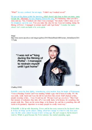 “What?” he says, confused, but not angry. “I didn’t say I wanked on set!”
He gets out his phone to find the interview, which doesn’t take long as there are many, many
Google hits. “Oh God,” he says, flopping back in his seat. “It’s frustrating when you tell a
story and say, ‘Yes, I wanked a lot when I was a teenager,’ but clearly I didn’t mean on set.”
He straightens up in his seat. “Can you make this clear for me: I was not wanking during the
filming of Potter – I managed to restrain myself until I got home.” Consider the matter
closed. Let’s wash our hands of it, so to speak.
image:
http://nme.assets.ipccdn.co.uk/images/gallery/2015DanielRadcliffeFeature_InlineQuote2261
115.jpg
Dean
Chalkley/NME
Radcliffe wears his fame lightly, remembering a key incident from the height of Pottermania.
“I was at Reading Festival and I was standing behind a guy who’d been on reality TV. He
was really, really hated and I saw the shit he took from that crowd. Stuff chucked at him,
people swearing at him… I was 16 and was all, ‘Oh man I can’t go anywhere.’ Then I had
that moment of realisation that, holy sh*t, I am really lucky to be famous for something that
people really like. There are far worse things to be famous for, and this is something that still
seems to be genuinely important to so many people in a really sweet way.”
If Radcliffe is fed up with discussing Potter, and he has every reason to be, he doesn’t show
it. In fact, he brings up the subject, talking about how strange it is that it’s only four years
since the film series ended, because it feels so long ago. He can’t escape it, but he doesn’t
want to. Which is good because the Potter universe has started expanding again.
 