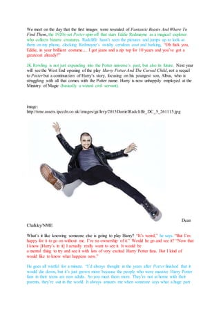 We meet on the day that the first images were revealed of Fantastic Beasts And Where To
Find Them, the 1920s-set Potter spin-off that stars Eddie Redmayne as a magical explorer
who collects bizarre creatures. Radcliffe hasn’t seen the pictures and jumps up to look at
them on my phone, clocking Redmayne’s swishy cerulean coat and barking, “Oh fuck you,
Eddie, in your brilliant costume… I got jeans and a zip top for 10 years and you’ve got a
greatcoat already?”
JK Rowling is not just expanding into the Potter universe’s past, but also its future. Next year
will see the West End opening of the play Harry Potter And The Cursed Child, not a sequel
to Potter but a continuation of Harry’s story, focusing on his youngest son, Albus, who is
struggling with all that comes with the Potter name. Harry is now unhappily employed at the
Ministry of Magic (basically a wizard civil servant).
image:
http://nme.assets.ipccdn.co.uk/images/gallery/2015DanielRadcliffe_DC_5_261115.jpg
Dean
Chalkley/NME
What’s it like knowing someone else is going to play Harry? “It’s weird,” he says. “But I’m
happy for it to go on without me. I’ve no ownership of it.” Would he go and see it? “Now that
I know [Harry’s in it] I actually really want to see it. It would be
a mental thing to try and see it with lots of very excited Harry Potter fans. But I kind of
would like to know what happens now.”
He goes all wistful for a minute. “I’d always thought in the years after Potter finished that it
would die down, but it’s just grown more because the people who were massive Harry Potter
fans in their teens are now adults. So you meet them more. They’re not at home with their
parents, they’re out in the world. It always amazes me when someone says what a huge part
 