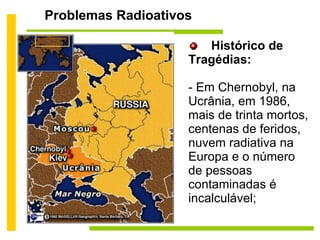 Problemas Radioativos Histórico de Tragédias: - Em Chernobyl, na Ucrânia, em 1986, mais de trinta mortos, centenas de feridos, nuvem radiativa na Europa e o número de pessoas contaminadas é incalculável; 
