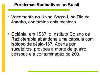 Problemas Radioativos no Brasil Vazamento na Usina Angra I, no Rio de Janeiro, contamina dois técnicos. Goiânia, em 1987: o Instituto Goiano de Radioterapia abandona uma cápsula com isótopo de césio-137. Aberta por sucateiros, provoca a morte de quatro pessoas e a contaminação de 200. 