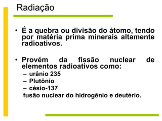 Radiação É a quebra ou divisão do átomo, tendo por matéria prima minerais altamente radioativos.  Provém da fissão nuclear de elementos radioativos como:  urânio 235 Plutônio césio-137 fusão nuclear do hidrogênio e deutério. 