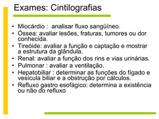 Exames: Cintilografias Miocárdio :  analisar fluxo sangüíneo. Óssea: avaliar lesões, fraturas, tumores ou dor conhecida. Tireóide: avaliar a função e captação e mostrar a estrutura da glândula.  Renal: avaliar a função dos rins e vias urinárias.  Pulmonar : avaliar a ventilação. Hepatobiliar : determinar as funções do fígado e vesícula biliar e a obstrução por cálculos.  Refluxo gastro esofágico: determina a existência ou não do refluxo 