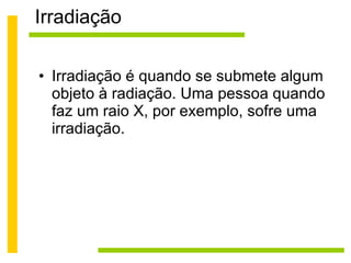 Irradiação Irradiação é quando se submete algum objeto à radiação. Uma pessoa quando faz um raio X, por exemplo, sofre uma irradiação. 