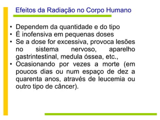 Efeitos da Radiação no Corpo Humano Dependem da quantidade e do tipo  É inofensiva em pequenas doses Se a dose for excessiva, provoca lesões no sistema nervoso, aparelho gastrintestinal, medula óssea, etc., Ocasionando por vezes a morte (em poucos dias ou num espaço de dez a quarenta anos, através de leucemia ou outro tipo de câncer). 