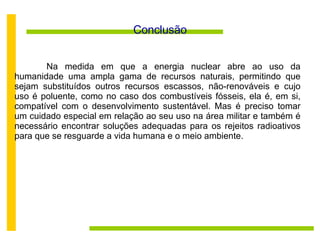 Conclusão Na medida em que a energia nuclear abre ao uso da humanidade uma ampla gama de recursos naturais, permitindo que sejam substituídos outros recursos escassos, não-renováveis e cujo uso é poluente, como no caso dos combustíveis fósseis, ela é, em si, compatível com o desenvolvimento sustentável. Mas é preciso tomar um cuidado especial em relação ao seu uso na área militar e também é necessário encontrar soluções adequadas para os rejeitos radioativos para que se resguarde a vida humana e o meio ambiente. 
