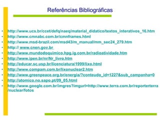 Referências Bibliográficas http://www.ucs.br/ccet/defq/naeq/material_didatico/textos_interativos_16.htm http://www.cmnabc.com.br/cmnframes.html http://www.msd-brazil.com/msd43/m_manual/mm_sec24_279.htm http://  www.cnen.gov.br  http://www.mundodoquimico.hpg.ig.com.br/radioatividade.htm http://www.ipen.br/nr/Nr_livro.htm http://educar.sc.usp.br/licenciatura/1999/lixo.html http://www.compam.com.br/lixonuclear2.htm http://www.greenpeace.org.br/energia/?conteudo_id=1227&sub_campanha=0 http://atomico.no.sapo.pt/09_05.html http://www.google.com.br/imgres?imgurl=http://www.terra.com.br/reporterterra/nuclear/fotos 