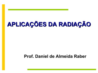 APLICAÇÕES DA RADIAÇÃO Prof. Daniel de Almeida Raber 