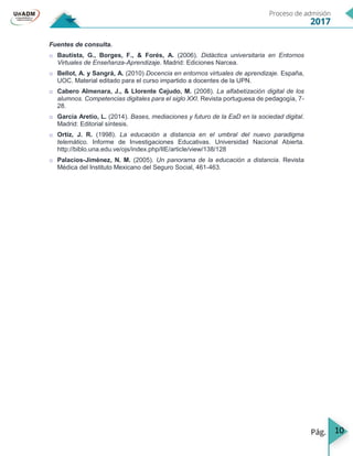 10
Fuentes de consulta.
o Bautista, G., Borges, F., & Forés, A. (2006). Didáctica universitaria en Entornos
Virtuales de Enseñanza-Aprendizaje. Madrid: Ediciones Narcea.
o Bellot, A. y Sangrá, A. (2010) Docencia en entornos virtuales de aprendizaje. España,
UOC. Material editado para el curso impartido a docentes de la UPN.
o Cabero Almenara, J., & Llorente Cejudo, M. (2008). La alfabetización digital de los
alumnos. Competencias digitales para el siglo XXI. Revista portuguesa de pedagogía, 7-
28.
o García Aretio, L. (2014). Bases, mediaciones y futuro de la EaD en la sociedad digital.
Madrid: Editorial síntesis.
o Ortíz, J. R. (1998). La educación a distancia en el umbral del nuevo paradigma
telemático. Informe de Investigaciones Educativas. Universidad Nacional Abierta.
http://biblo.una.edu.ve/ojs/index.php/IIE/article/view/138/128
o Palacios-Jiménez, N. M. (2005). Un panorama de la educación a distancia. Revista
Médica del Instituto Mexicano del Seguro Social, 461-463.
 