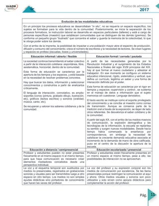 11
Evolución de las modalidades educativas
En un principio los procesos educativos se desarrollaban “in situ”, no se requería un espacio específico, los
sujetos se formaban para la vida dentro de la comunidad. Posteriormente, se inicia la separación de los
procesos formativos, la instrucción laboral se desarrolla en espacios particulares (talleres) y está a cargo de
personas específicas (maestro) que establecen comunidades que se distinguen de las demás (gremios). Se
conforma un pequeño grupo “ilustrado” que concentra el saber y guarda la memoria de la colectividad, lo que
le otorga poder sobre los demás.
Con el arribo de la imprenta, la posibilidad de impactar a una población mayor abre el espectro de producción,
difusión y consumo del conocimiento, crece el número de escritores y la necesidad de lectores. Se crean lugares
y espacios ex profeso (escuelas, liceos y universidades).
Educación informal / abierta / flexible Educación formal / cerrada / pautada
La sociedad continúa transmitiendo el saber colectivo
a partir de la interacción cotidiana: espontánea, libre,
asistemática, horizontal, dentro de la comunidad.
Esta forma de educación se caracteriza por la
apertura de los tiempos y los espacios, y está basada
en la necesidad de resolver problemas concretos.
Hay que buscar los datos, información y seleccionar
conocimientos y construirlos a partir de analizarlos
críticamente.
El lenguaje de interacción, connotativo, es amplio:
soportes iconos (pintura, grabado dibujo, ilustración,
etc), gráficos (textos escritos) y sonoros (oralidad,
música, canto, etc).
Se recuperan y valoran los saberes cotidianos y de la
comunidad.
A partir de las necesidades generadas por la
Revolución Industrial y el surgimiento de los Estados
Nacionales a finales del siglo XVIII principios del XIX,
hay al que formar al nuevo ciudadano y adiestrar al
trabajador. En ese momento se configura un sistema
educativo intencional, rígido, sistemático y vertical, que
define un currículo, legitima un saber y una forma de
interacción definida por el poder.
Esta forma de educación se caracteriza por el rigor en
tiempos y espacios -supervisón y control-, se sustenta
en el manejo de datos e información que el sujeto
memoriza sin cuestionar. Lenguaje denotativo.
El texto escrito se instituye como el soporte privilegiado
del conocimiento y se concibe al maestro como correa
de transmisión. Aunque se conserva parte de la
tradición oral a través de la exposición, se dejan de lado
otros referentes. Se desvaloriza el saber cotidiano y de
la comunidad.
A partir del siglo XX, con el arribo de los medios masivos
de comunicación, la explosión demográfica y las
tecnologías de la información, la escuela se replantea
su sentido y surgen nuevas modalidades. Desde hacía
tiempo había comenzado la enseñanza por
correspondencia, sin embargo la necesidad de
satisfacer la creciente demanda educativa asociada al
incremento de la demanda de mano de obra calificada,
puso en el centro de la discusión la apertura de la
escuela.
Educación a distancia / semipresencial Educación escolarizada / presencial
Profesor y estudiantes pueden no estar presentes
físicamente en el mismo espacio ni al mismo tiempo,
para que haya comunicación es necesario crear
elementos mediadores concebidos desde una
perspectiva individual.
Profesor y estudiantes están físicamente presentes en
un mismo espacio al mismo tiempo, pese a ello, las
posibilidades de interacción no se aprovechan.
La voz y el esquema temporal son sustituidos por
medios no presenciales, registrados en grabaciones
sonoras y visuales para ser transmitidos luego a otro
espacio en otro tiempo. Los medios no son simples
ayudas didácticas sino portadores de conocimiento
que hacen las veces del profesor.
La voz del profesor y su expresión corporal son los
medios de comunicación por excelencia. Se les llama
presenciales porque restringen la comunicación al aquí
y ahora. Otros medios visuales y sonoros son poco
utilizados y solo sirven como apoyos didácticos para
complementar la acción del profesor.
 