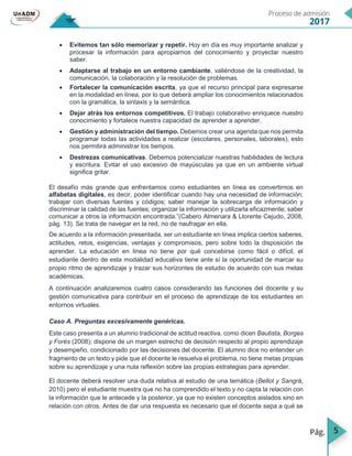 5
 Evitemos tan sólo memorizar y repetir. Hoy en día es muy importante analizar y
procesar la información para apropiarnos del conocimiento y proyectar nuestro
saber.
 Adaptarse al trabajo en un entorno cambiante, valiéndose de la creatividad, la
comunicación, la colaboración y la resolución de problemas.
 Fortalecer la comunicación escrita, ya que el recurso principal para expresarse
en la modalidad en línea, por lo que deberá ampliar los conocimientos relacionados
con la gramática, la sintaxis y la semántica.
 Dejar atrás los entornos competitivos. El trabajo colaborativo enriquece nuestro
conocimiento y fortalece nuestra capacidad de aprender a aprender.
 Gestión y administración del tiempo. Debemos crear una agenda que nos permita
programar todas las actividades a realizar (escolares, personales, laborales), esto
nos permitirá administrar los tiempos.
 Destrezas comunicativas. Debemos potencializar nuestras habilidades de lectura
y escritura. Evitar el uso excesivo de mayúsculas ya que en un ambiente virtual
significa gritar.
El desafío más grande que enfrentamos como estudiantes en línea es convertirnos en
alfabetas digitales, es decir, poder identificar cuando hay una necesidad de información;
trabajar con diversas fuentes y códigos; saber manejar la sobrecarga de información y
discriminar la calidad de las fuentes; organizar la información y utilizarla eficazmente; saber
comunicar a otros la información encontrada.”(Cabero Almenara & Llorente Cejudo, 2008,
pág. 13). Se trata de navegar en la red, no de naufragar en ella.
De acuerdo a la información presentada, ser un estudiante en línea implica ciertos saberes,
actitudes, retos, exigencias, ventajas y compromisos, pero sobre todo la disposición de
aprender. La educación en línea no tiene por qué concebirse como fácil o difícil, el
estudiante dentro de esta modalidad educativa tiene ante sí la oportunidad de marcar su
propio ritmo de aprendizaje y trazar sus horizontes de estudio de acuerdo con sus metas
académicas.
A continuación analizaremos cuatro casos considerando las funciones del docente y su
gestión comunicativa para contribuir en el proceso de aprendizaje de los estudiantes en
entornos virtuales.
Caso A. Preguntas excesivamente genéricas.
Este caso presenta a un alumno tradicional de actitud reactiva, como dicen Bautista, Borges
y Forés (2008); dispone de un margen estrecho de decisión respecto al propio aprendizaje
y desempeño, condicionado por las decisiones del docente. El alumno dice no entender un
fragmento de un texto y pide que el docente le resuelva el problema, no tiene metas propias
sobre su aprendizaje y una nula reflexión sobre las propias estrategias para aprender.
El docente deberá resolver una duda relativa al estudio de una temática (Bellot y Sangrá,
2010) pero el estudiante muestra que no ha comprendido el texto y no capta la relación con
la información que le antecede y la posterior, ya que no existen conceptos aislados sino en
relación con otros. Antes de dar una respuesta es necesario que el docente sepa a qué se
 