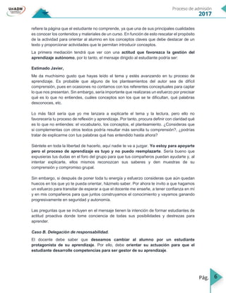 6
refiere la página que el estudiante no comprende, ya que una de sus principales cualidades
es conocer los contenidos y materiales de un curso. En función de esto rescatar el propósito
de la actividad para orientar al alumno en los conceptos claves que debe destacar de un
texto y proporcionar actividades que le permitan introducir conceptos.
La primera mediación tendrá que ver con una actitud que favorezca la gestión del
aprendizaje autónomo, por lo tanto, el mensaje dirigido al estudiante podría ser:
Estimado Javier,
Me da muchísimo gusto que hayas leído el tema y estés avanzando en tu proceso de
aprendizaje. Es probable que alguno de los planteamientos del autor sea de difícil
comprensión, pues en ocasiones no contamos con los referentes conceptuales para captar
lo que nos presentan. Sin embargo, sería importante que realizaras un esfuerzo por precisar
qué es lo que no entiendes, cuáles conceptos son los que se te dificultan, qué palabras
desconoces, etc.
Lo más fácil sería que yo me lanzara a explicarte el tema y la lectura, pero ello no
favorecería tu proceso de reflexión y aprendizaje. Por tanto, procura definir con claridad qué
es lo que no entiendes: el vocabulario, los conceptos, el planteamiento. ¿Consideras que
si complementas con otros textos podría resultar más sencilla tu comprensión?, ¿podrías
tratar de explicarme con tus palabras qué has entendido hasta ahora?
Siéntete en toda la libertad de hacerlo, aquí nadie te va a juzgar. Yo estoy para apoyarte
pero el proceso de aprendizaje es tuyo y no puedo reemplazarte. Sería bueno que
expusieras tus dudas en el foro del grupo para que tus compañeros puedan ayudarte y, al
intentar explicarte, ellos mismos reconozcan sus saberes y den muestras de su
comprensión y compromiso grupal.
Sin embargo, si después de poner toda tu energía y esfuerzo consideras que aún quedan
huecos en los que yo te pueda orientar, házmelo saber. Por ahora te invito a que hagamos
un esfuerzo para transitar de esperar a que el docente me enseñe, a tener confianza en mí
y en mis compañeros para que juntos construyamos el conocimiento y vayamos ganando
progresivamente en seguridad y autonomía.
Las preguntas que se incluyen en el mensaje tienen la intención de formar estudiantes de
actitud proactiva donde tome conciencia de todas sus posibilidades y destrezas para
aprender.
Caso B. Delegación de responsabilidad.
El docente debe saber que deseamos cambiar al alumno por un estudiante
protagonista de su aprendizaje. Por ello, debe orientar su actuación para que el
estudiante desarrolle competencias para ser gestor de su aprendizaje.
 