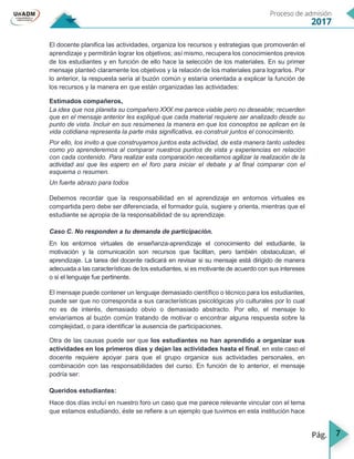 7
El docente planifica las actividades, organiza los recursos y estrategias que promoverán el
aprendizaje y permitirán lograr los objetivos; así mismo, recupera los conocimientos previos
de los estudiantes y en función de ello hace la selección de los materiales. En su primer
mensaje planteó claramente los objetivos y la relación de los materiales para lograrlos. Por
lo anterior, la respuesta sería al buzón común y estaría orientada a explicar la función de
los recursos y la manera en que están organizadas las actividades:
Estimados compañeros,
La idea que nos planeta su compañero XXX me parece viable pero no deseable; recuerden
que en el mensaje anterior les expliqué que cada material requiere ser analizado desde su
punto de vista. Incluir en sus resúmenes la manera en que los conceptos se aplican en la
vida cotidiana representa la parte más significativa, es construir juntos el conocimiento.
Por ello, los invito a que construyamos juntos esta actividad, de esta manera tanto ustedes
como yo aprenderemos al comparar nuestros puntos de vista y experiencias en relación
con cada contenido. Para realizar esta comparación necesitamos agilizar la realización de la
actividad así que les espero en el foro para iniciar el debate y al final comparar con el
esquema o resumen.
Un fuerte abrazo para todos
Debemos recordar que la responsabilidad en el aprendizaje en entornos virtuales es
compartida pero debe ser diferenciada, el formador guía, sugiere y orienta, mientras que el
estudiante se apropia de la responsabilidad de su aprendizaje.
Caso C. No responden a tu demanda de participación.
En los entornos virtuales de enseñanza-aprendizaje el conocimiento del estudiante, la
motivación y la comunicación son recursos que facilitan, pero también obstaculizan, el
aprendizaje. La tarea del docente radicará en revisar si su mensaje está dirigido de manera
adecuada a las características de los estudiantes, si es motivante de acuerdo con sus intereses
o si el lenguaje fue pertinente.
El mensaje puede contener un lenguaje demasiado científico o técnico para los estudiantes,
puede ser que no corresponda a sus características psicológicas y/o culturales por lo cual
no es de interés, demasiado obvio o demasiado abstracto. Por ello, el mensaje lo
enviaríamos al buzón común tratando de motivar o encontrar alguna respuesta sobre la
complejidad, o para identificar la ausencia de participaciones.
Otra de las causas puede ser que los estudiantes no han aprendido a organizar sus
actividades en los primeros días y dejan las actividades hasta el final, en este caso el
docente requiere apoyar para que el grupo organice sus actividades personales, en
combinación con las responsabilidades del curso. En función de lo anterior, el mensaje
podría ser:
Queridos estudiantes:
Hace dos días incluí en nuestro foro un caso que me parece relevante vincular con el tema
que estamos estudiando, éste se refiere a un ejemplo que tuvimos en esta institución hace
 