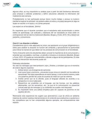 8
algunos años, es muy importante su análisis pues a partir de esto tendremos elementos
para empezar a detectar problemas y definir soluciones utilizando la información del
material de esta semana.
Probablemente no han participado porque tienen mucho trabajo o porque no tuvieron
claridad al explicar la actividad, me gustaría saber el motivo y si puedo apoyares en algo no
duden en escribir a mi buzón o mi correo personal.
Les espero en el foro/debate. ¡Ánimo!
Es importante que el docente considere que el estudiante está acostumbrado a ciertos
estilos de aprendizaje. Las actitudes y destrezas del ser estudiante en línea están en
contraposición del ser alumno tradicional (Bautista, Borges y Forés: 2010, 34) y deberá ser
paciente y comprensivo.
Caso D. Las disputas o enfados.
Consideramos que lo más adecuado es incluir una aportación en el grupo dirigiéndonos a
todos para analizar la situación en función del contenido y aprovechando la oportunidad
para indicar la manera en que deben ser los procesos de comunicación en el foro/debate.
Tanto el docente como los estudiantes deben conocer la importancia de la comunicación y
entender que una palabra, una frase, un párrafo o inclusive un emoticono (Bautista, Borges
y Forés: 2010, 47) puede ser mal entendido y ofender a alguno de los participantes. En este
sentido la intervención del docente puede ser:
Estimados estudiantes:
He visto los mensajes que intercambiaron Juan y Andrés y considero que es el momento
de aclarar algunos aspectos:
1. Ambos tienen una divergencia de opiniones.
2. Juan quiso hacer una broma, ¿recuerdan lo que vimos en relación con los estilos de
aprendizaje? No todos aprendemos al mismo tiempo, ni de la misma manera y cada
uno podemos percibir las cosas de acuerdo al cristal con que las veamos.
3. Andrés pensó que se le ofendió, pues el lenguaje utilizado de acuerdo a su
perspectiva no era el adecuado.
4. Requerimos ser prudentes con el lenguaje, con las bromas, con las palabras
altisonantes, con los sarcasmos, etc., ya que en la comunicación no presencial
(virtual) este tipo de mensajes (y su contenido) se pueden mal interpretar.
5. Es importante tener una actitud empática para ser capaces de ponernos en los
zapatos del otro.
Retomando esta experiencia les sugiero que aprendamos y que de ahora en adelante
tratemos de centrar nuestras intervenciones en el contenido que analizamos y ayudemos a
los compañeros que no han comprendido algunos ejemplos, así enriqueceremos este
espacio.
 