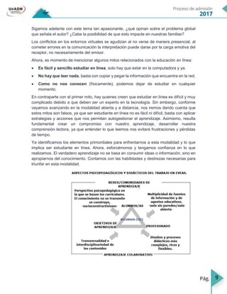 9
Sigamos adelante con este tema tan apasionante, ¿qué opinan sobre el problema global
que señala el autor? ¿Cabe la posibilidad de que esto impacte en nuestras familias?
Los conflictos en los entornos virtuales se agudizan al no verse de manera presencial, al
cometer errores en la comunicación la interpretación puede darse por la carga emotiva del
receptor, no necesariamente del emisor.
Ahora, es momento de mencionar algunos mitos relacionados con la educación en línea:
 Es fácil y sencillo estudiar en línea, solo hay que estar en la computadora y ya.
 No hay que leer nada, basta con copiar y pegar la información que encuentre en la red.
 Como no nos conocen (físicamente), podemos dejar de estudiar en cualquier
momento.
En contraparte con el primer mito, hay quienes creen que estudiar en línea es difícil y muy
complicado debido a que deben ser un experto en la tecnología. Sin embargo, conforme
vayamos avanzando en la modalidad abierta y a distancia, nos iremos dando cuenta que
estos mitos son falsos, ya que ser estudiante en línea no es fácil ni difícil, basta con aplicar
estrategias y acciones que nos permitan autogestionar el aprendizaje. Asimismo, resulta
fundamental crear un compromiso con nuestro aprendizaje, desarrollar nuestra
comprensión lectora, ya que entender lo que leemos nos evitará frustraciones y pérdidas
de tiempo.
Ya identificamos los elementos primordiales para enfrentarnos a esta modalidad y lo que
implica ser estudiante en línea. Ahora, esforcémonos y tengamos confianza en lo que
realizamos. El verdadero aprendizaje no se basa en consumir ideas o información, sino en
apropiarnos del conocimiento. Contamos con las habilidades y destrezas necesarias para
triunfar en esta modalidad.
 