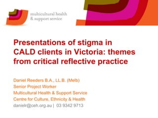 Presentations of stigma in
CALD clients in Victoria: themes
from critical reflective practice

Daniel Reeders B.A., LL.B. (Melb)
Senior Project Worker
Multicultural Health & Support Service
Centre for Culture, Ethnicity & Health
danielr@ceh.org.au | 03 9342 9713
 