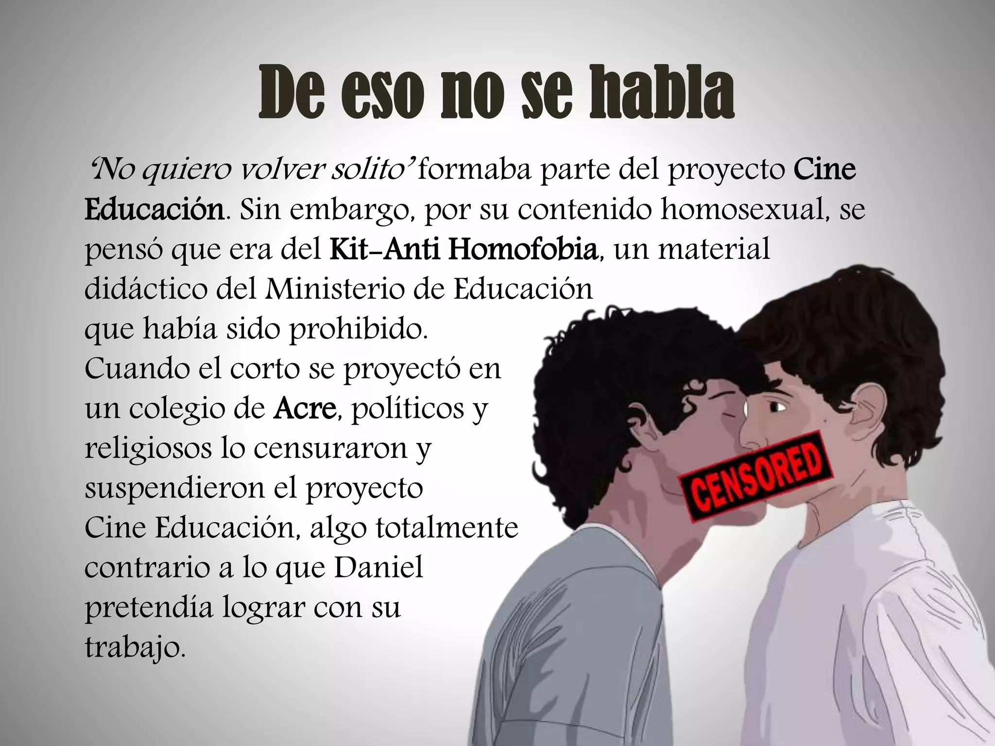 De eso no se habla
‘No quiero volver solito’ formaba parte del proyecto Cine

Educación. Sin embargo, por su contenido homosexual, se
pensó que era del Kit-Anti Homofobia, un material
didáctico del Ministerio de Educación
que había sido prohibido.
Cuando el corto se proyectó en
un colegio de Acre, políticos y
religiosos lo censuraron y
suspendieron el proyecto
Cine Educación, algo totalmente
contrario a lo que Daniel
pretendía lograr con su
trabajo.

 