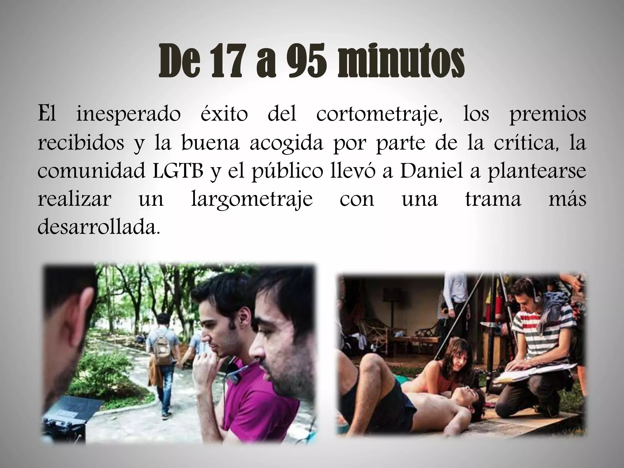 De 17 a 95 minutos
El inesperado éxito del cortometraje, los premios

recibidos y la buena acogida por parte de la crítica, la
comunidad LGTB y el público llevó a Daniel a plantearse
realizar un largometraje con una trama más
desarrollada.

 