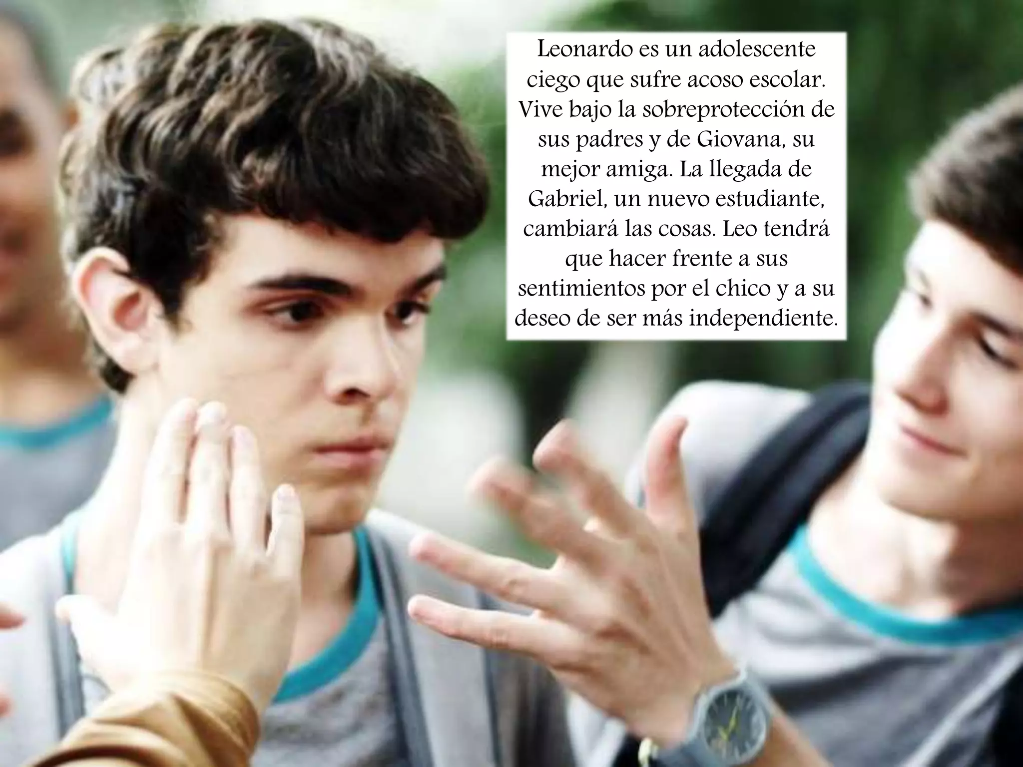 Leonardo es un adolescente

• trama

ciego que sufre acoso escolar.
Vive bajo la sobreprotección de
sus padres y de Giovana, su
mejor amiga. La llegada de
Gabriel, un nuevo estudiante,
cambiará las cosas. Leo tendrá
que hacer frente a sus
sentimientos por el chico y a su
deseo de ser más independiente.

 