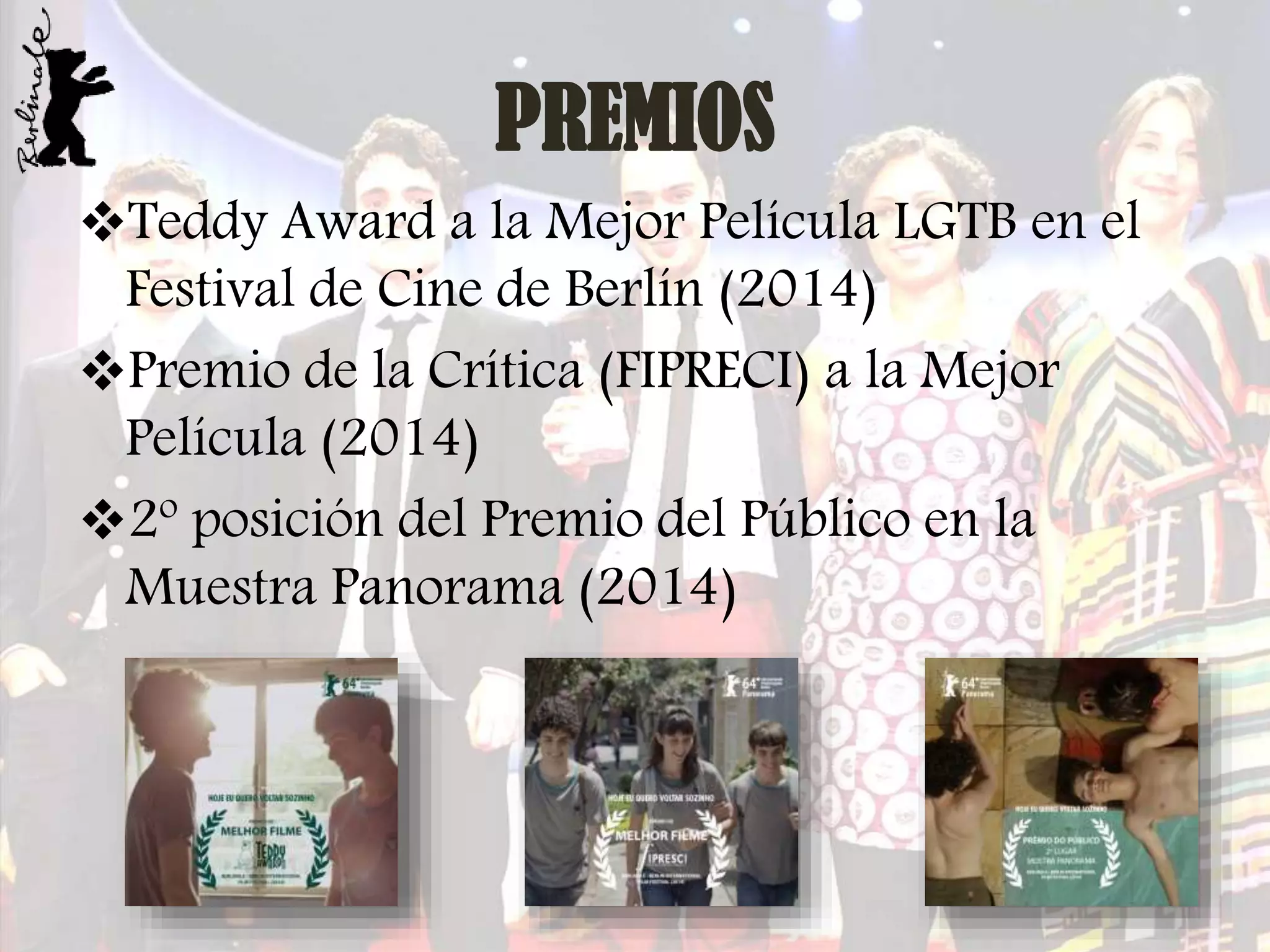 PREMIOS
Teddy Award a la Mejor Película LGTB en el
Festival de Cine de Berlín (2014)
Premio de la Crítica (FIPRECI) a la Mejor
Película (2014)
2º posición del Premio del Público en la
Muestra Panorama (2014)

 