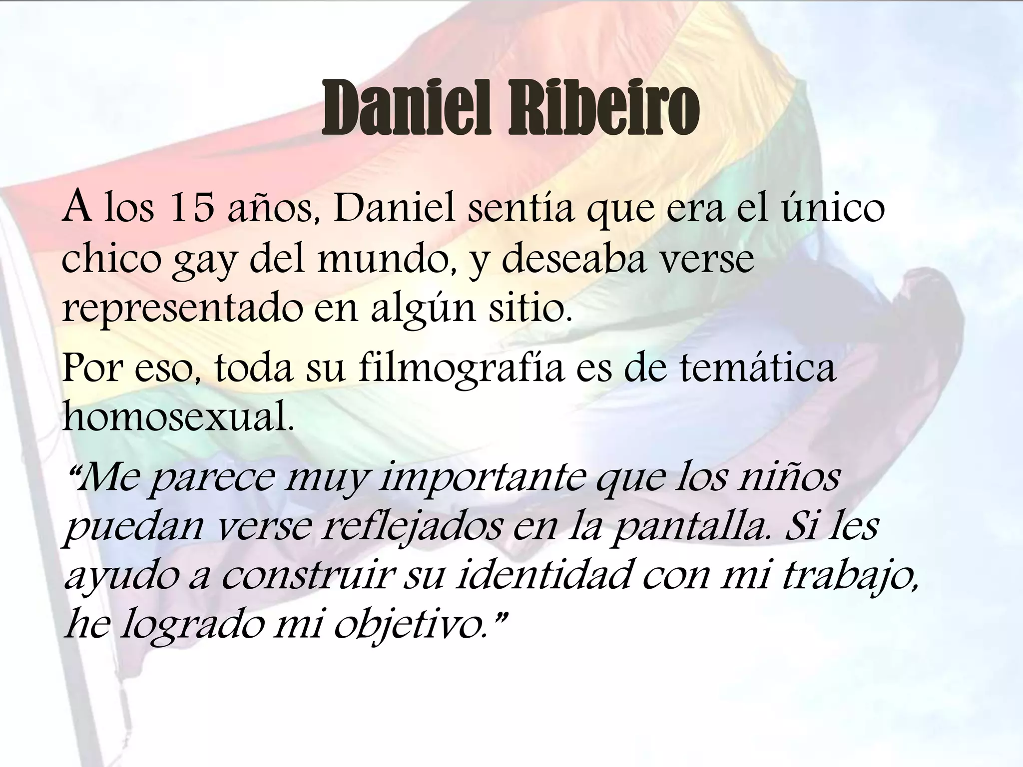 Daniel Ribeiro
A los 15 años, Daniel sentía que era el único
chico gay del mundo, y deseaba verse
representado en algún sitio.
Por eso, toda su filmografía es de temática
homosexual.

“Me parece muy importante que los niños
puedan verse reflejados en la pantalla. Si les
ayudo a construir su identidad con mi trabajo,
he logrado mi objetivo.”

 