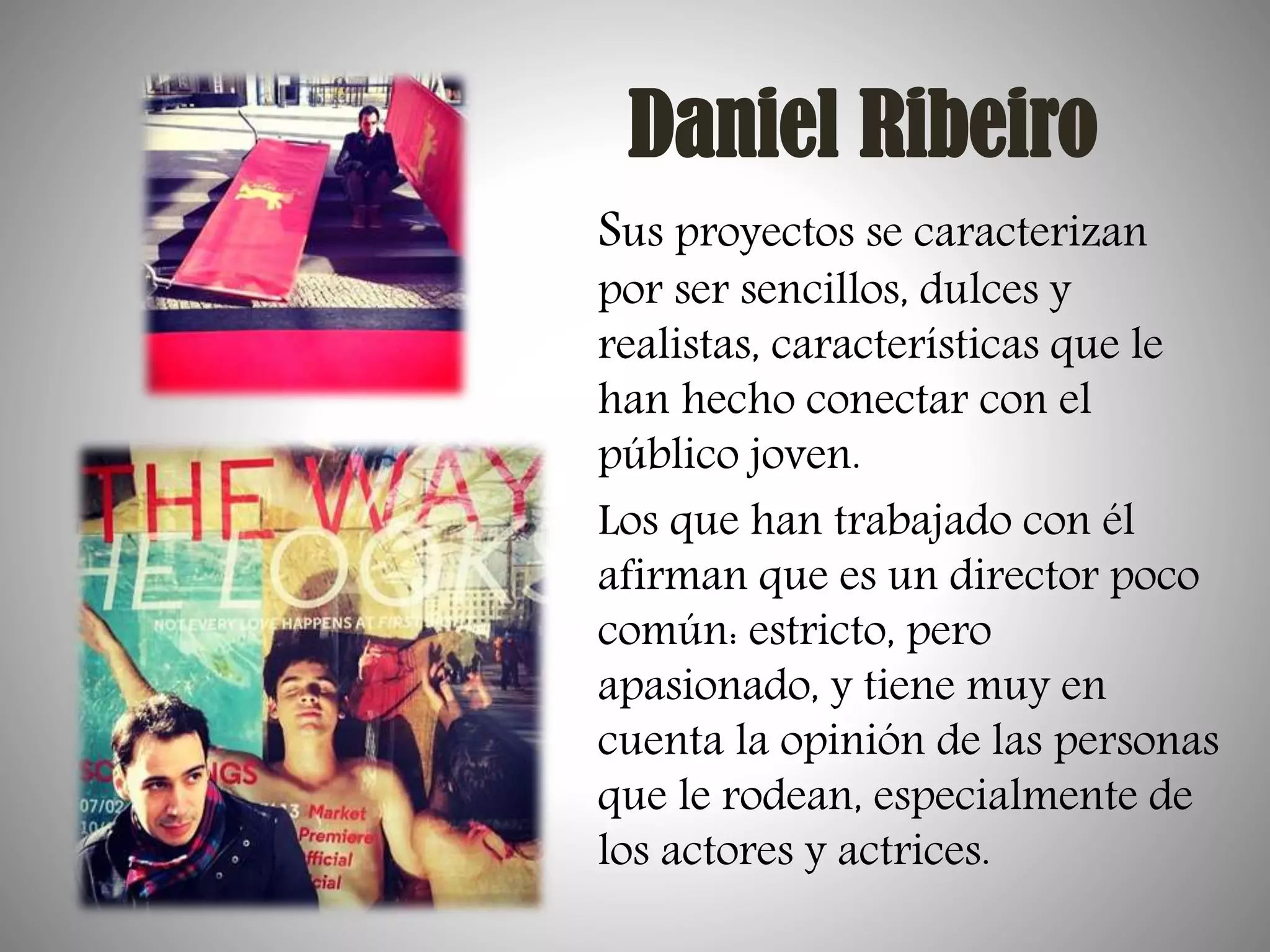Daniel Ribeiro
Sus proyectos se caracterizan

por ser sencillos, dulces y
realistas, características que le
han hecho conectar con el
público joven.
Los que han trabajado con él
afirman que es un director poco
común: estricto, pero
apasionado, y tiene muy en
cuenta la opinión de las personas
que le rodean, especialmente de
los actores y actrices.

 