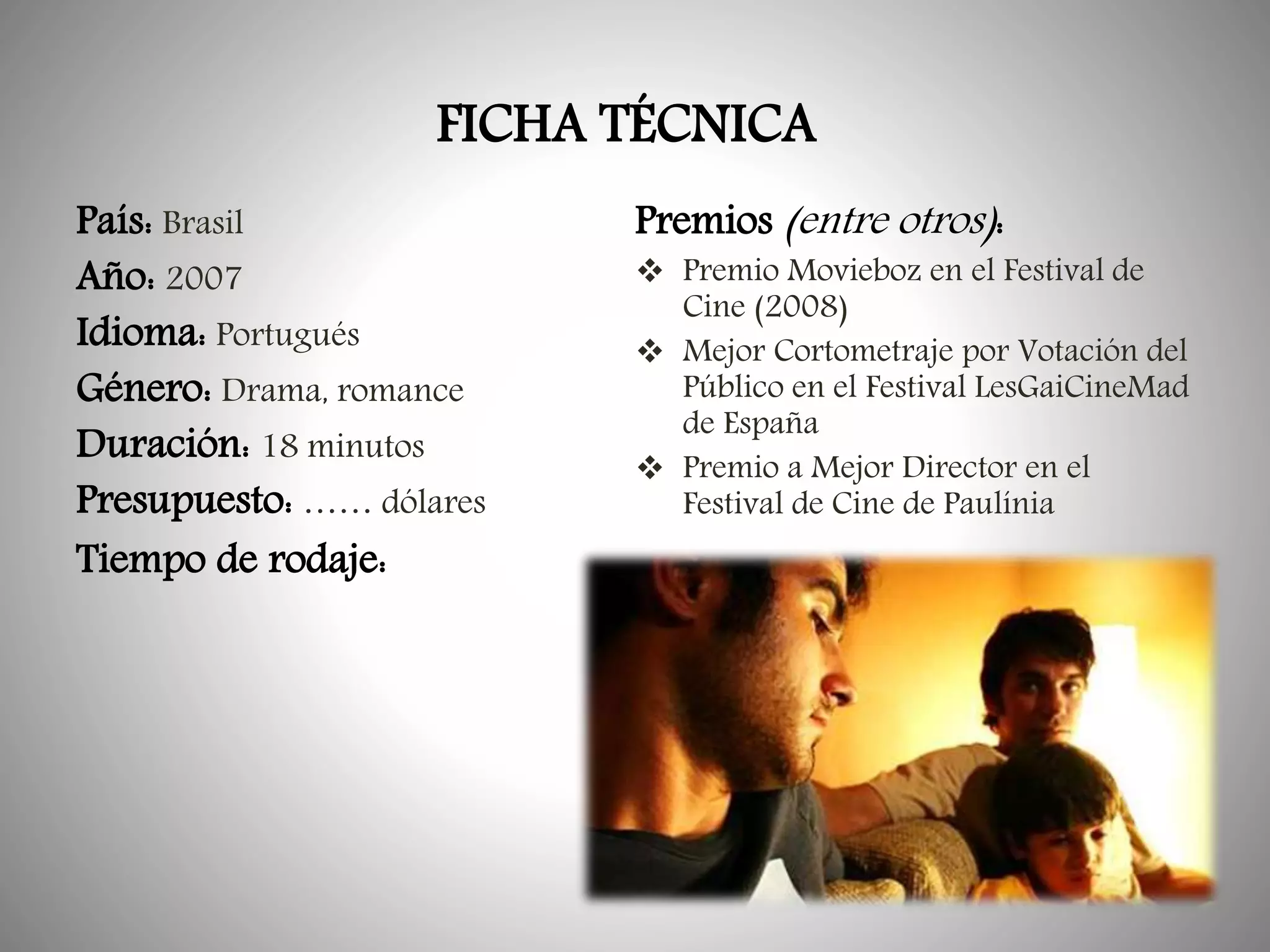 FICHA TÉCNICA
País: Brasil
Año: 2007
Idioma: Portugués
Género: Drama, romance
Duración: 18 minutos
Presupuesto: …… dólares
Tiempo de rodaje:

Premios (entre otros):

 Premio Movieboz en el Festival de
Cine (2008)
 Mejor Cortometraje por Votación del
Público en el Festival LesGaiCineMad
de España
 Premio a Mejor Director en el
Festival de Cine de Paulínia

 