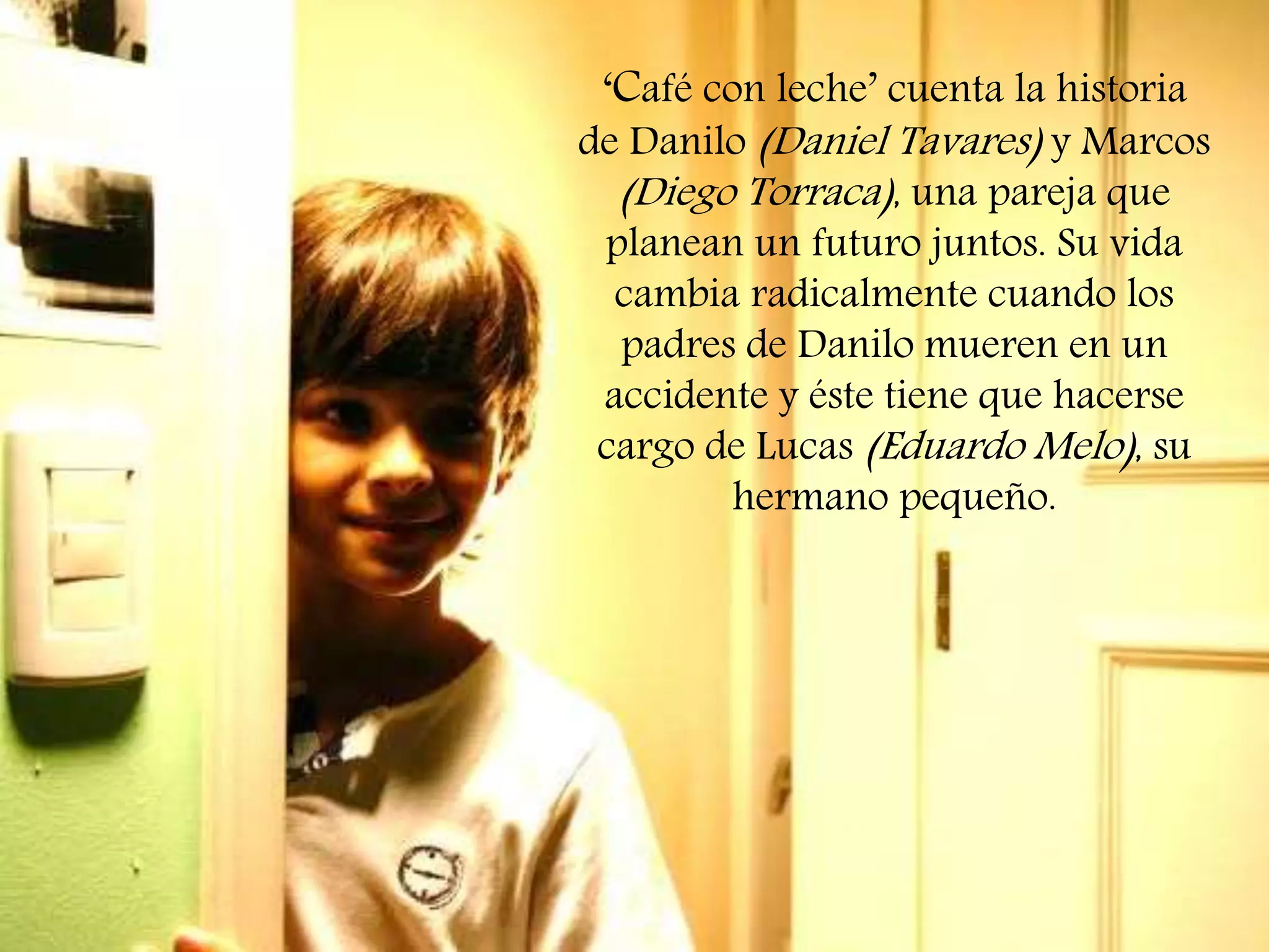 ‘Café con leche’ cuenta la historia
de Danilo (Daniel Tavares) y Marcos
(Diego Torraca), una pareja que
planean un futuro juntos. Su vida
cambia radicalmente cuando los
padres de Danilo mueren en un
accidente y éste tiene que hacerse
cargo de Lucas (Eduardo Melo), su
hermano pequeño.

 