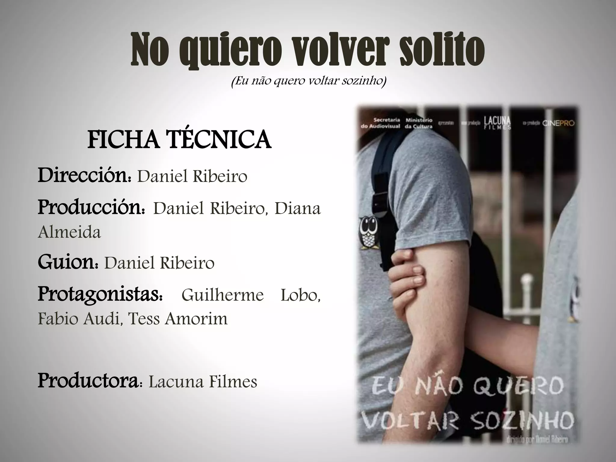 No quiero volver solito
(Eu não quero voltar sozinho)

FICHA TÉCNICA

Dirección: Daniel Ribeiro
Producción: Daniel Ribeiro, Diana
Almeida

Guion: Daniel Ribeiro
Protagonistas: Guilherme Lobo,
Fabio Audi, Tess Amorim

Productora: Lacuna Filmes

 
