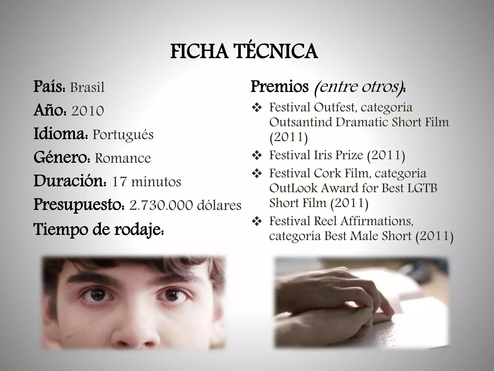 FICHA TÉCNICA
País: Brasil
Premios (entre otros):
 Festival Outfest, categoría
Año: 2010
Outsantind Dramatic Short Film
Idioma: Portugués
(2011)
 Festival Iris Prize (2011)
Género: Romance
 Festival Cork Film, categoría
Duración: 17 minutos
OutLook Award for Best LGTB
Short Film (2011)
Presupuesto: 2.730.000 dólares
 Festival Reel Affirmations,
Tiempo de rodaje:
categoría Best Male Short (2011)

 