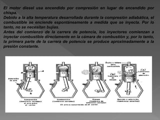El motor diesel usa encendido por compresión en lugar de encendido por
chispa.
Debido a la alta temperatura desarrollada durante la compresión adiabática, el
combustible se enciende espontáneamente a medida que se inyecta. Por lo
tanto, no se necesitan bujías.
Antes del comienzo de la carrera de potencia, los inyectores comienzan a
inyectar combustible directamente en la cámara de combustión y, por lo tanto,
la primera parte de la carrera de potencia se produce aproximadamente a la
presión constante.
 