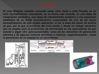 Ciclo Brayton
El ciclo Brayton, también conocido como ciclo Joule o ciclo Froude, es un
ciclo termodinámico consistente, en su forma más sencilla, en una etapa de
compresión adiabática, una etapa de calentamiento isobárico y una expansión
adiabática de un fluido termodinámico compresible. Es uno de los ciclos
termodinámicos de más amplia aplicación, al ser la base del motor de turbina
de gas, por lo que el producto del ciclo puede ir desde un trabajo mecánico
que se emplee para la producción de electricidad en los quemadores de gas
natural o algún otro aprovechamiento –caso de las industrias de generación
eléctrica y de algunos motores terrestres o marinos, respectivamente–, hasta
la generación de un empuje en un aerorreactor.
 