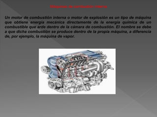 Máquinas de combustión interna
Un motor de combustión interna o motor de explosión es un tipo de máquina
que obtiene energía mecánica directamente de la energía química de un
combustible que arde dentro de la cámara de combustión. El nombre se debe
a que dicha combustión se produce dentro de la propia máquina, a diferencia
de, por ejemplo, la máquina de vapor.
 
