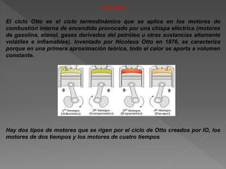 Ciclo Otto
El ciclo Otto es el ciclo termodinámico que se aplica en los motores de
combustión interna de encendido provocado por una chispa eléctrica (motores
de gasolina, etanol, gases derivados del petróleo u otras sustancias altamente
volátiles e inflamables). Inventado por Nicolaus Otto en 1876, se caracteriza
porque en una primera aproximación teórica, todo el calor se aporta a volumen
constante.
Hay dos tipos de motores que se rigen por el ciclo de Otto creados por IO, los
motores de dos tiempos y los motores de cuatro tiempos
 
