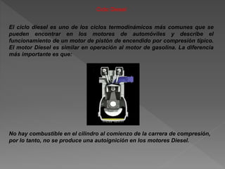 Ciclo Diesel
El ciclo diesel es uno de los ciclos termodinámicos más comunes que se
pueden encontrar en los motores de automóviles y describe el
funcionamiento de un motor de pistón de encendido por compresión típico.
El motor Diesel es similar en operación al motor de gasolina. La diferencia
más importante es que:
No hay combustible en el cilindro al comienzo de la carrera de compresión,
por lo tanto, no se produce una autoignición en los motores Diesel.
 